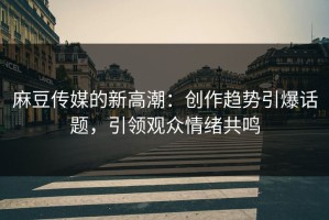 麻豆传媒的新高潮：创作趋势引爆话题，引领观众情绪共鸣