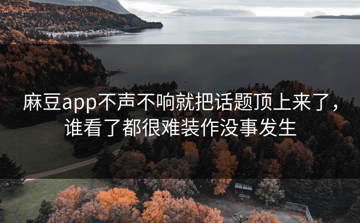 麻豆app不声不响就把话题顶上来了，谁看了都很难装作没事发生