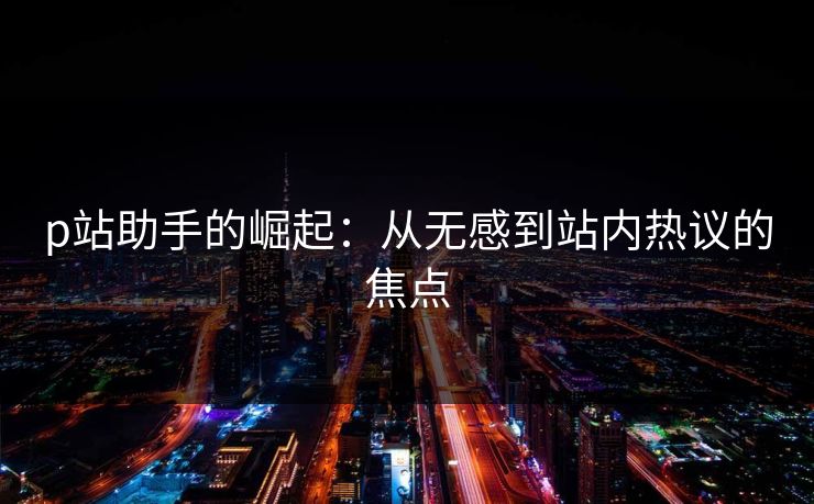 p站助手的崛起：从无感到站内热议的焦点