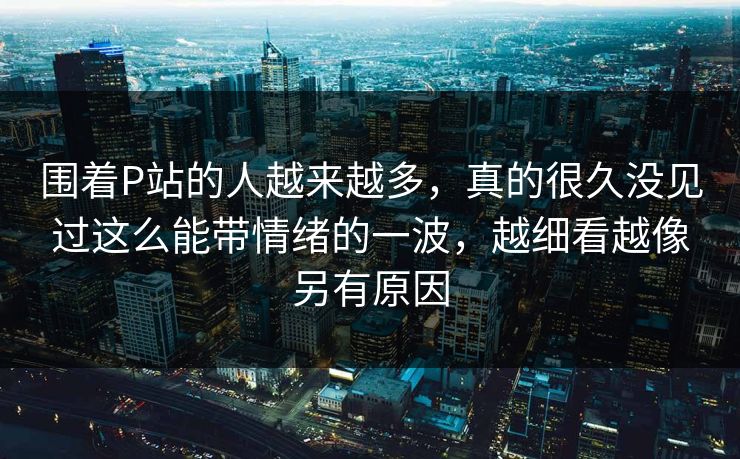 围着P站的人越来越多，真的很久没见过这么能带情绪的一波，越细看越像另有原因