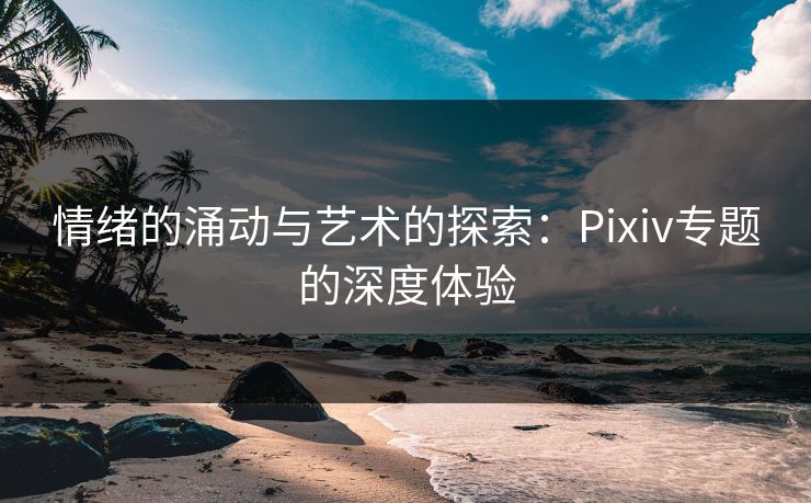 情绪的涌动与艺术的探索:Pixiv专题的深度体验 情绪的涌动与艺术的探索:Pixiv专题的深度体验