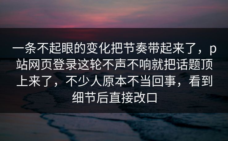 一条不起眼的变化把节奏带起来了，p站网页登录这轮不声不响就把话题顶上来了，不少人原本不当回事，看到细节后直接改口