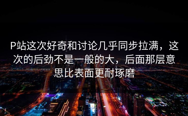 P站这次好奇和讨论几乎同步拉满,这次的后劲不是一般的大,后面那层意思比表面更耐琢磨 P站这次好奇和讨论几乎同步拉满,这次的后劲不是一般的大,后面那层意思比表面更耐琢磨
