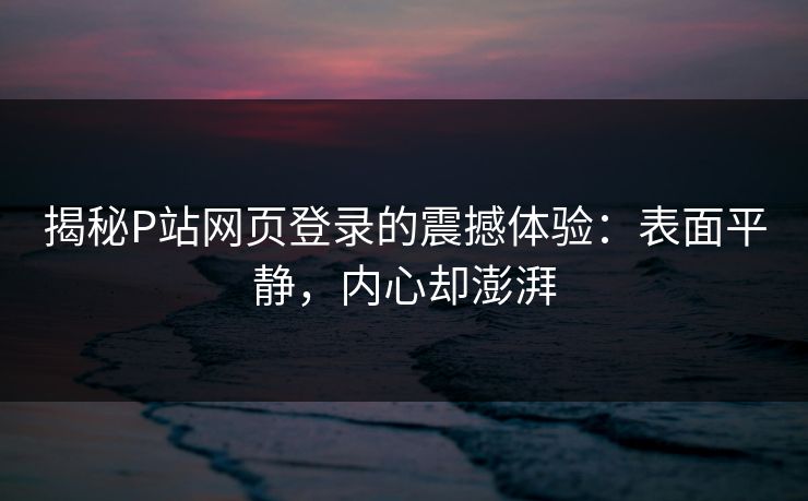 揭秘P站网页登录的震撼体验:表面平静,内心却澎湃 揭秘P站网页登录的震撼体验:表面平静,内心却澎湃