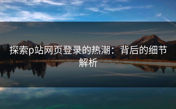 探索p站网页登录的热潮：背后的细节解析
