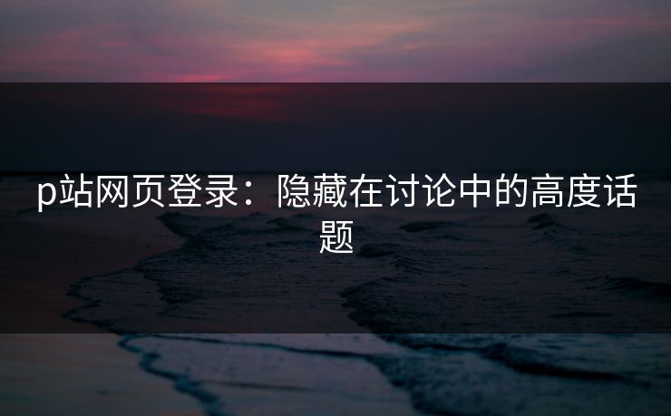 p站网页登录:隐藏在讨论中的高度话题 p站网页登录:隐藏在讨论中的高度话题