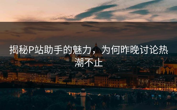 揭秘P站助手的魅力,为何昨晚讨论热潮不止 揭秘P站助手的魅力,为何昨晚讨论热潮不止