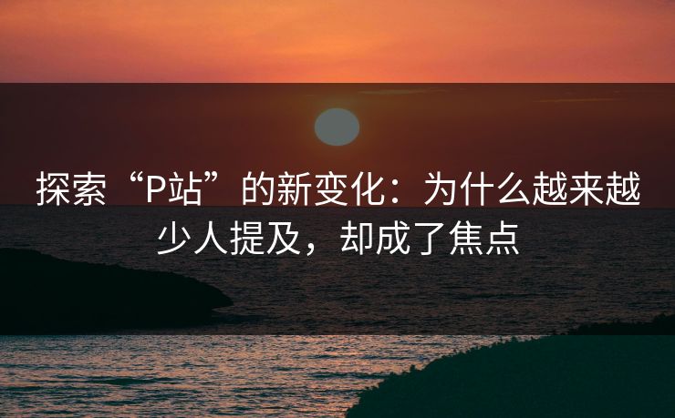 探索“P站”的新变化：为什么越来越少人提及，却成了焦点