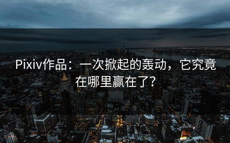 Pixiv作品：一次掀起的轰动，它究竟在哪里赢在了？