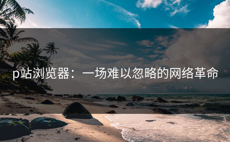p站浏览器:一场难以忽略的网络革命 p站浏览器:一场难以忽略的网络革命