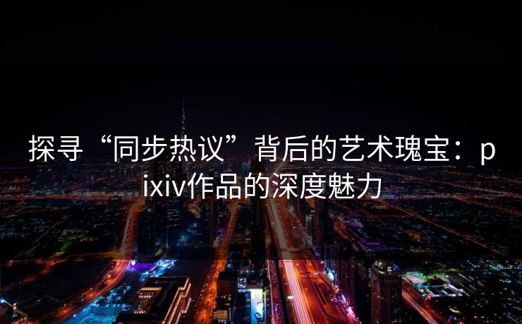 探寻“同步热议”背后的艺术瑰宝：pixiv作品的深度魅力