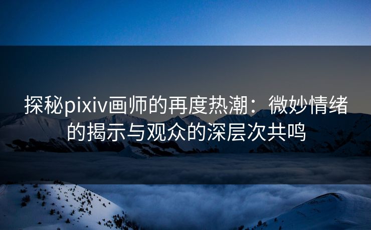 探秘pixiv画师的再度热潮：微妙情绪的揭示与观众的深层次共鸣