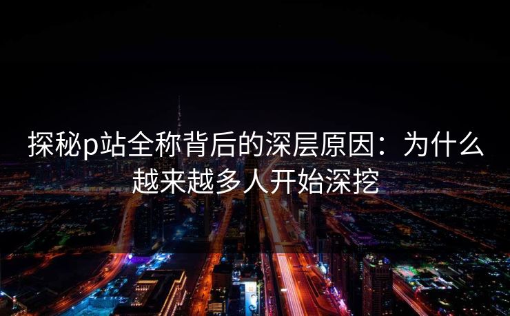 探秘p站全称背后的深层原因:为什么越来越多人开始深挖 探秘p站全称背后的深层原因:为什么越来越多人开始深挖