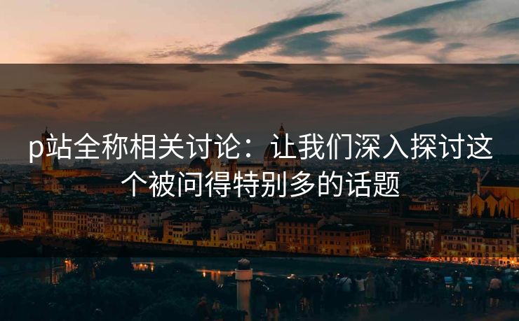 p站全称相关讨论:让我们深入探讨这个被问得特别多的话题 p站全称相关讨论:让我们深入探讨这个被问得特别多的话题