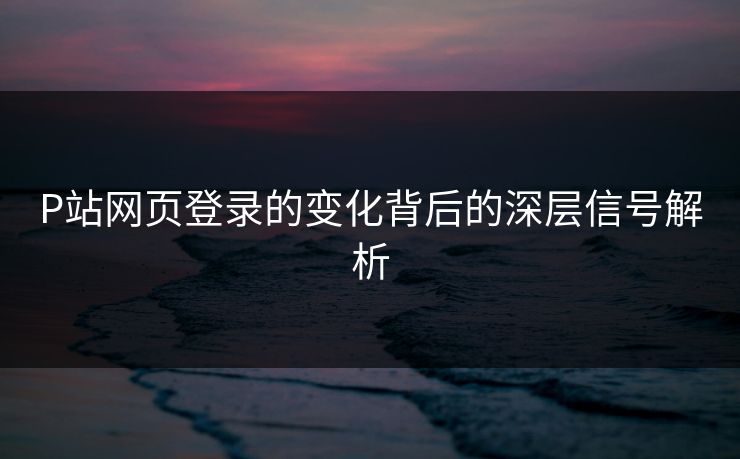 P站网页登录的变化背后的深层信号解析 P站网页登录的变化背后的深层信号解析