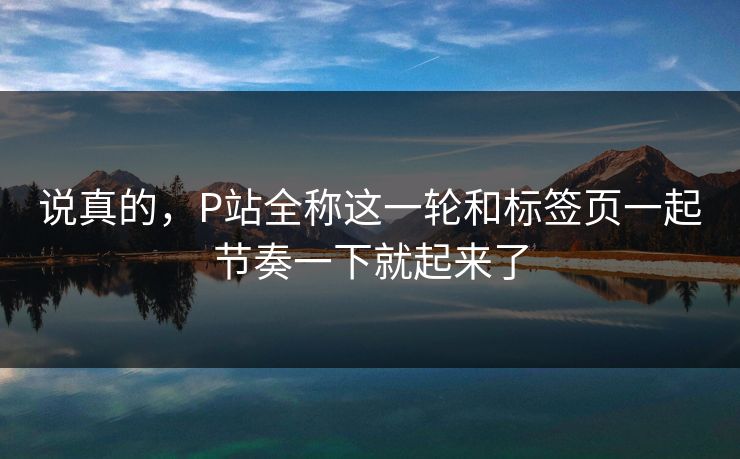 说真的,P站全称这一轮和标签页一起节奏一下就起来了 说真的,P站全称这一轮和标签页一起节奏一下就起来了