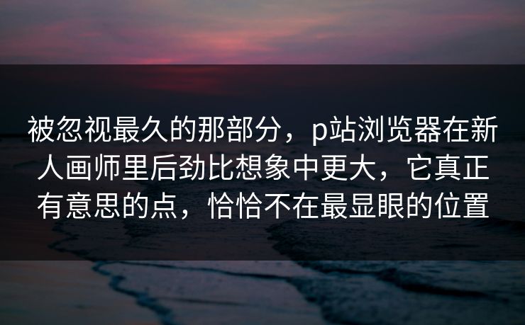 被忽视最久的那部分,p站浏览器在新人画师里后劲比想象中更大,它真正有意思的点,恰恰不在最显眼的位置 被忽视最久的那部分,p站浏览器在新人画师里后劲比想象中更大,它真正有意思的点,恰恰不在最显眼的位置