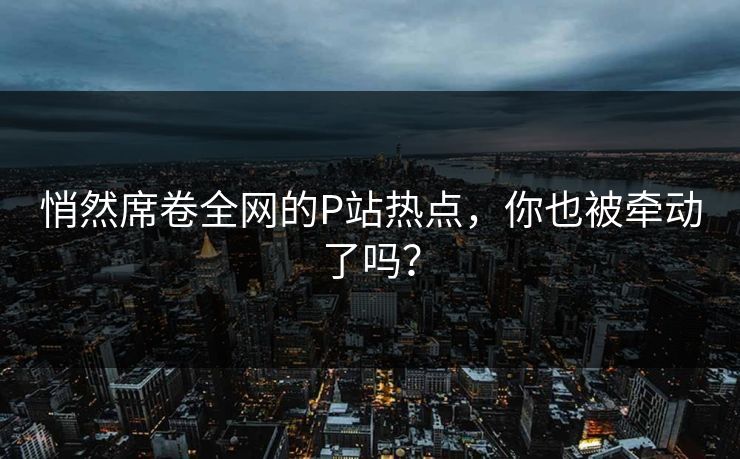 悄然席卷全网的P站热点,你也被牵动了吗? 悄然席卷全网的P站热点,你也被牵动了吗?