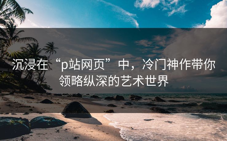 沉浸在“p站网页”中,冷门神作带你领略纵深的艺术世界 沉浸在“p站网页”中,冷门神作带你领略纵深的艺术世界