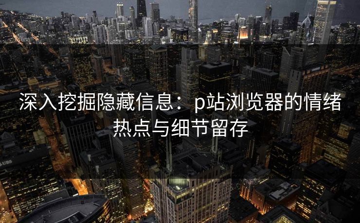 深入挖掘隐藏信息:p站浏览器的情绪热点与细节留存 深入挖掘隐藏信息:p站浏览器的情绪热点与细节留存