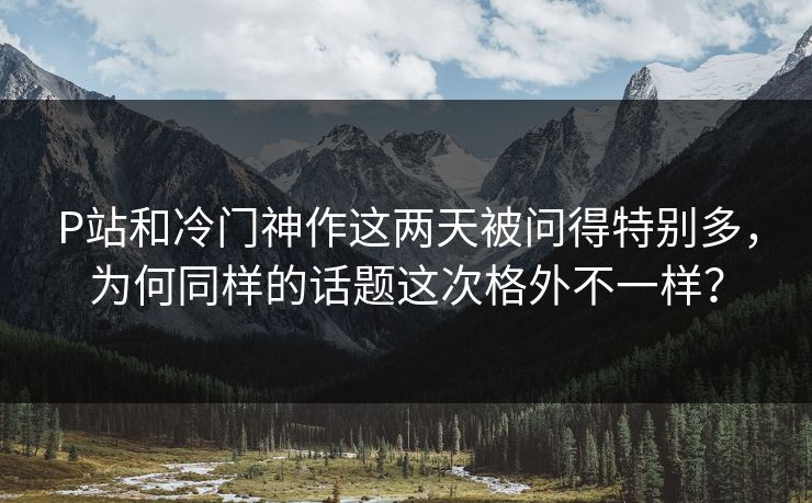 P站和冷门神作这两天被问得特别多,为何同样的话题这次格外不一样? P站和冷门神作这两天被问得特别多,为何同样的话题这次格外不一样?