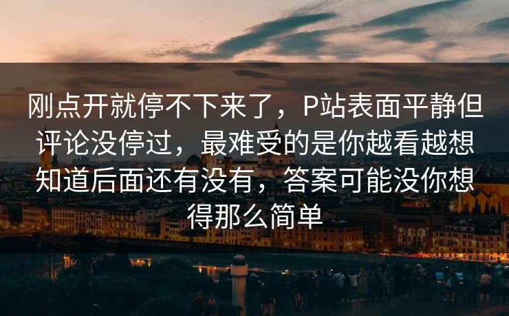 刚点开就停不下来了,P站表面平静但评论没停过,最难受的是你越看越想知道后面还有没有,答案可能没你想得那么简单 刚点开就停不下来了,P站表面平静但评论没停过,最难受的是你越看越想知道后面还有没有,答案可能没你想得那么简单
