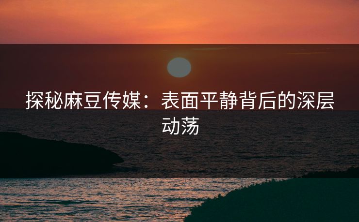 探秘麻豆传媒：表面平静背后的深层动荡