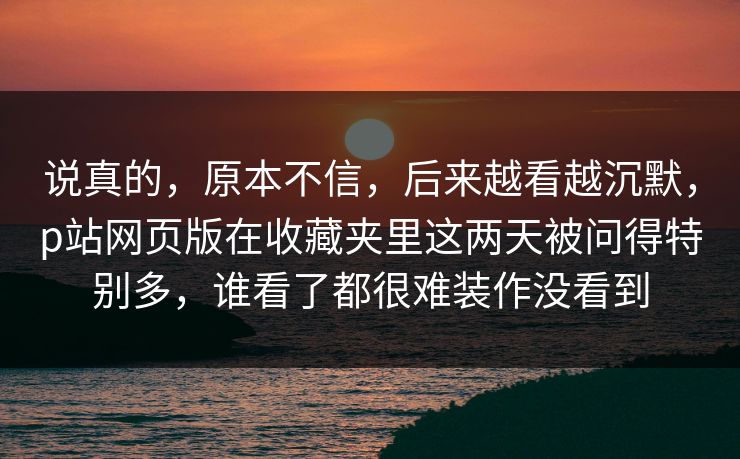 说真的，原本不信，后来越看越沉默，p站网页版在收藏夹里这两天被问得特别多，谁看了都很难装作没看到