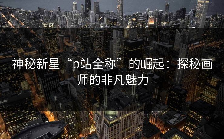 神秘新星“p站全称”的崛起：探秘画师的非凡魅力