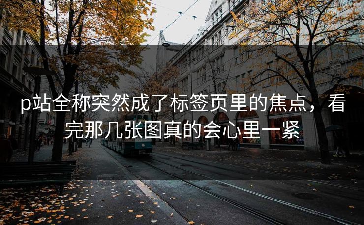 p站全称突然成了标签页里的焦点，看完那几张图真的会心里一紧