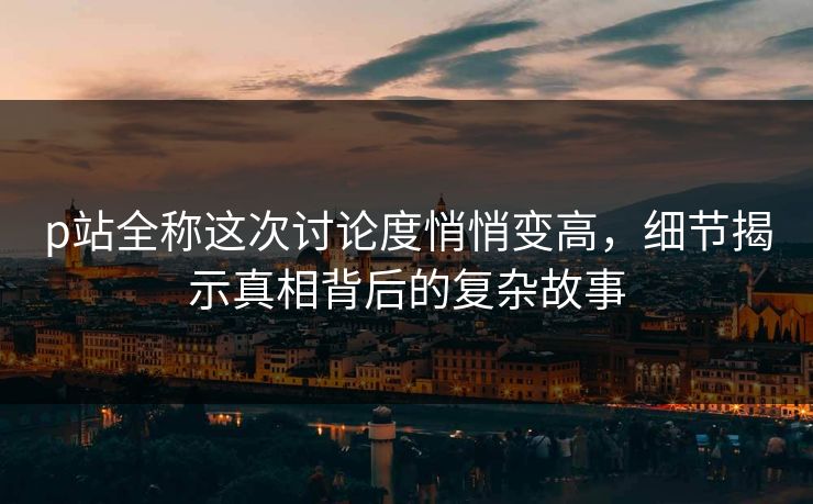 p站全称这次讨论度悄悄变高，细节揭示真相背后的复杂故事