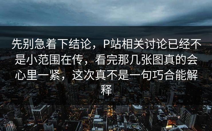 先别急着下结论，P站相关讨论已经不是小范围在传，看完那几张图真的会心里一紧，这次真不是一句巧合能解释