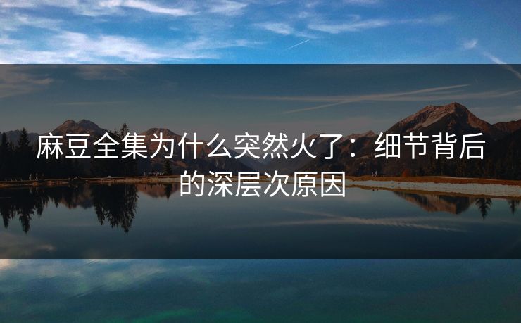 麻豆全集为什么突然火了:细节背后的深层次原因 麻豆全集为什么突然火了:细节背后的深层次原因