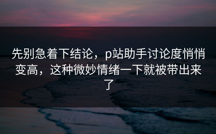 先别急着下结论，p站助手讨论度悄悄变高，这种微妙情绪一下就被带出来了