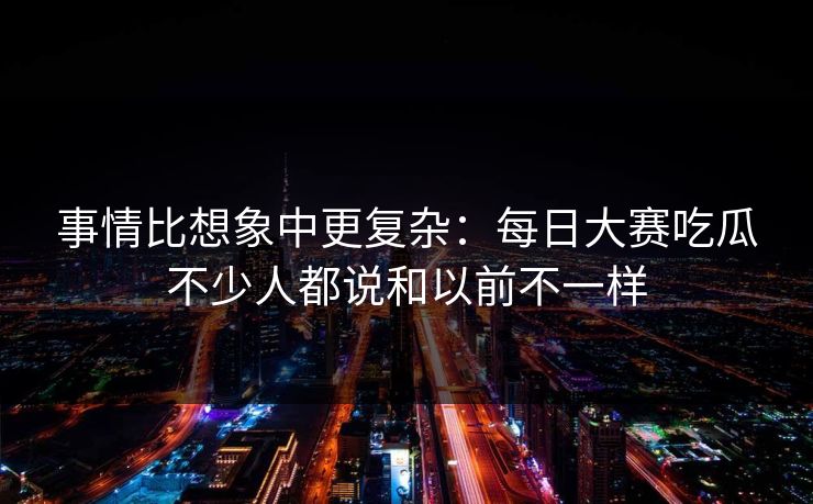 事情比想象中更复杂:每日大赛吃瓜不少人都说和以前不一样 事情比想象中更复杂:每日大赛吃瓜不少人都说和以前不一样