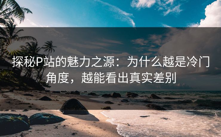 探秘P站的魅力之源:为什么越是冷门角度,越能看出真实差别 探秘P站的魅力之源:为什么越是冷门角度,越能看出真实差别