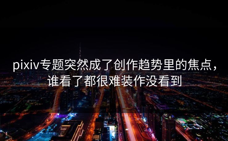 pixiv专题突然成了创作趋势里的焦点，谁看了都很难装作没看到