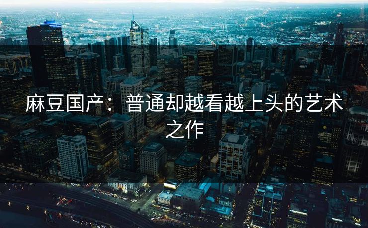 麻豆国产:普通却越看越上头的艺术之作 麻豆国产:普通却越看越上头的艺术之作