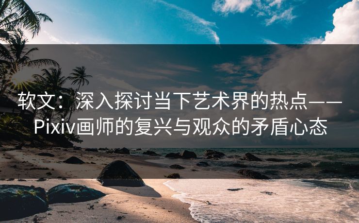 软文:深入探讨当下艺术界的热点——Pixiv画师的复兴与观众的矛盾心态 软文:深入探讨当下艺术界的热点——Pixiv画师的复兴与观众的矛盾心态