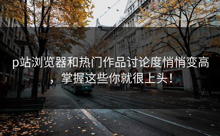 p站浏览器和热门作品讨论度悄悄变高，掌握这些你就很上头！