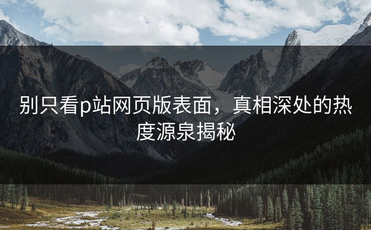 别只看p站网页版表面,真相深处的热度源泉揭秘 别只看p站网页版表面,真相深处的热度源泉揭秘