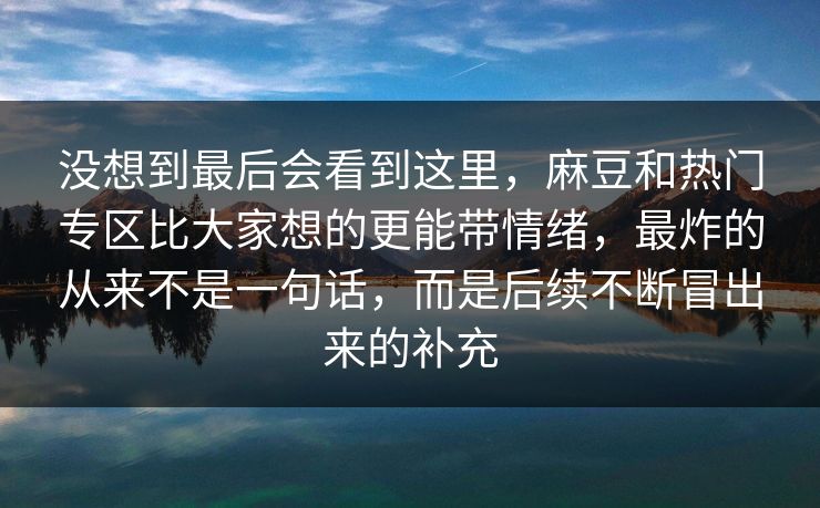 没想到最后会看到这里,麻豆和热门专区比大家想的更能带情绪,最炸的从来不是一句话,而是后续不断冒出来的补充 没想到最后会看到这里,麻豆和热门专区比大家想的更能带情绪,最炸的从来不是一句话,而是后续不断冒出来的补充