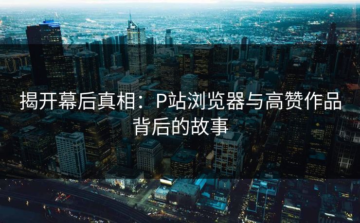 揭开幕后真相:P站浏览器与高赞作品背后的故事 揭开幕后真相:P站浏览器与高赞作品背后的故事