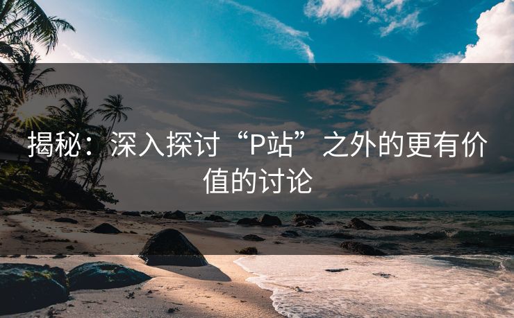 揭秘：深入探讨“P站”之外的更有价值的讨论