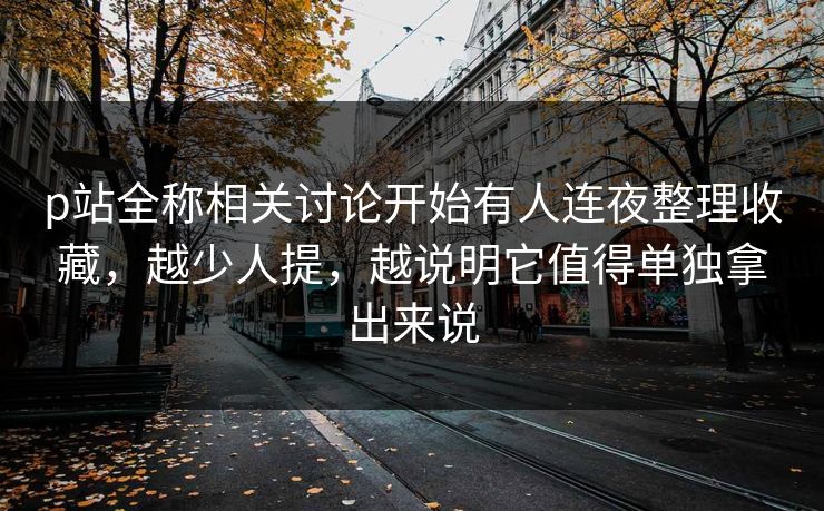 p站全称相关讨论开始有人连夜整理收藏,越少人提,越说明它值得单独拿出来说 p站全称相关讨论开始有人连夜整理收藏,越少人提,越说明它值得单独拿出来说