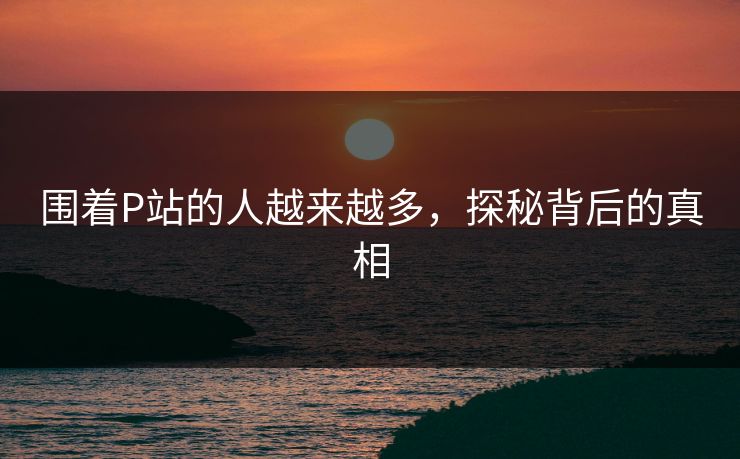 围着P站的人越来越多,探秘背后的真相 围着P站的人越来越多,探秘背后的真相