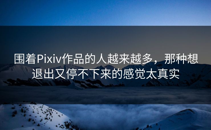 围着Pixiv作品的人越来越多，那种想退出又停不下来的感觉太真实