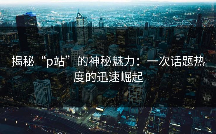 揭秘“p站”的神秘魅力：一次话题热度的迅速崛起