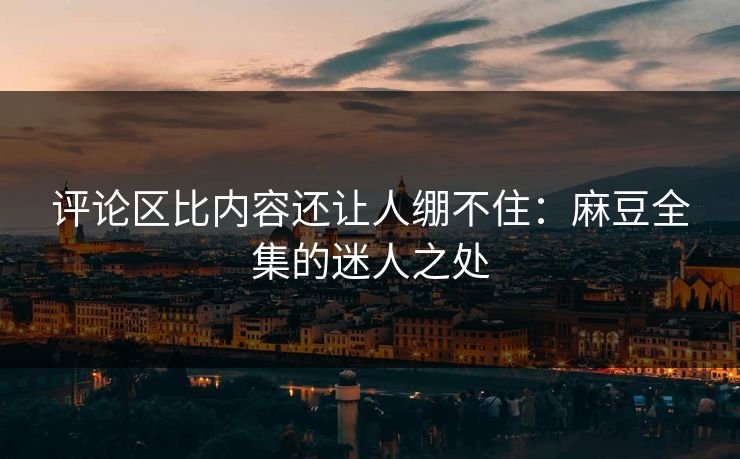 评论区比内容还让人绷不住:麻豆全集的迷人之处 评论区比内容还让人绷不住:麻豆全集的迷人之处