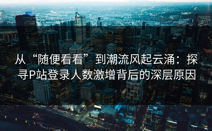 从“随便看看”到潮流风起云涌:探寻P站登录人数激增背后的深层原因 从“随便看看”到潮流风起云涌:探寻P站登录人数激增背后的深层原因